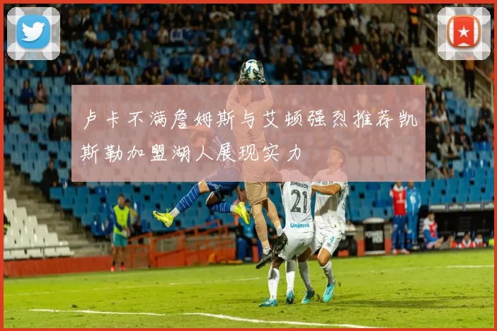 卢卡不满詹姆斯与艾顿强烈推荐凯斯勒加盟湖人展现实力